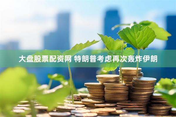 大盘股票配资网 特朗普考虑再次轰炸伊朗