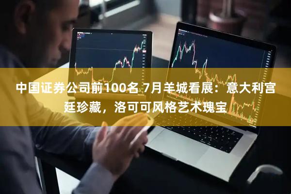中国证券公司前100名 7月羊城看展：意大利宫廷珍藏，洛可可风格艺术瑰宝