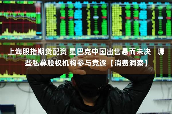 上海股指期货配资 星巴克中国出售悬而未决   哪些私募股权机构参与竞逐【消费洞察】