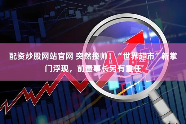 配资炒股网站官网 突然换帅！“世界超市”新掌门浮现，前董事长另有重任