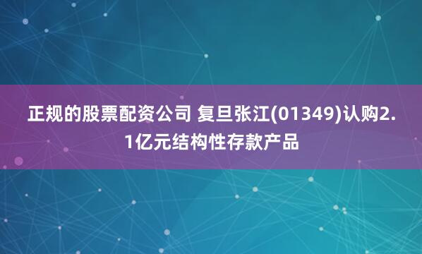 正规的股票配资公司 复旦张江(01349)认购2.1亿元结构性存款产品