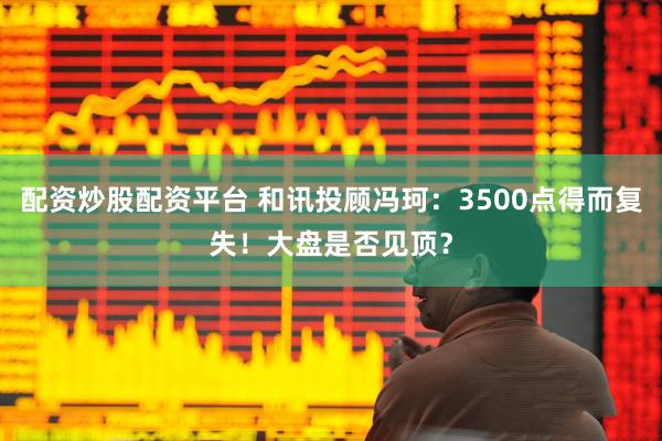 配资炒股配资平台 和讯投顾冯珂：3500点得而复失！大盘是否见顶？