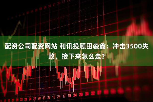 配资公司配资网站 和讯投顾田淼鑫：冲击3500失败，接下来怎么走？