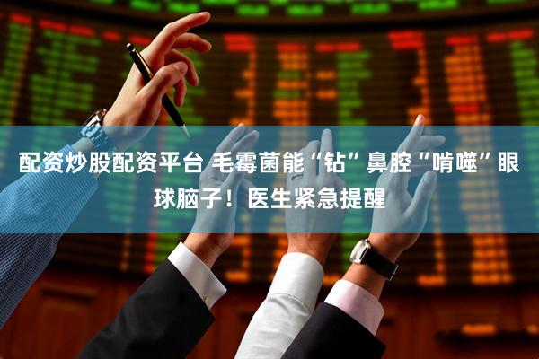 配资炒股配资平台 毛霉菌能“钻”鼻腔“啃噬”眼球脑子！医生紧急提醒