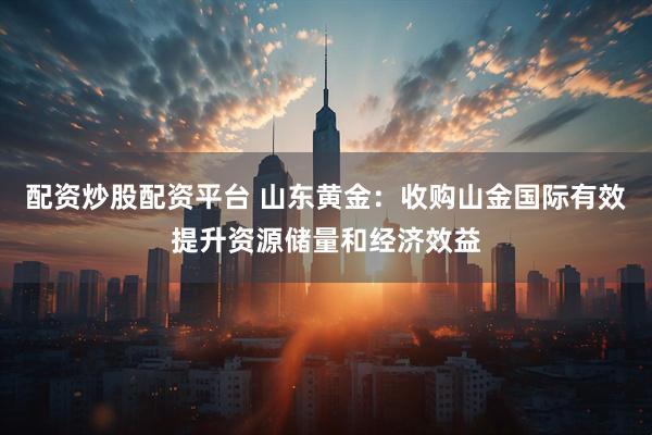 配资炒股配资平台 山东黄金：收购山金国际有效提升资源储量和经济效益