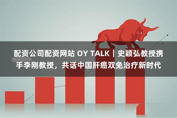 配资公司配资网站 OY TALK｜史颖弘教授携手李刚教授，共话中国肝癌双免治疗新时代