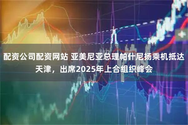 配资公司配资网站 亚美尼亚总理帕什尼扬乘机抵达天津，出席2025年上合组织峰会