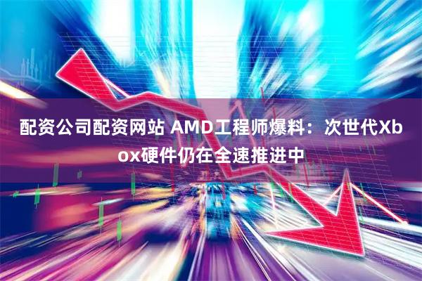 配资公司配资网站 AMD工程师爆料：次世代Xbox硬件仍在全速推进中