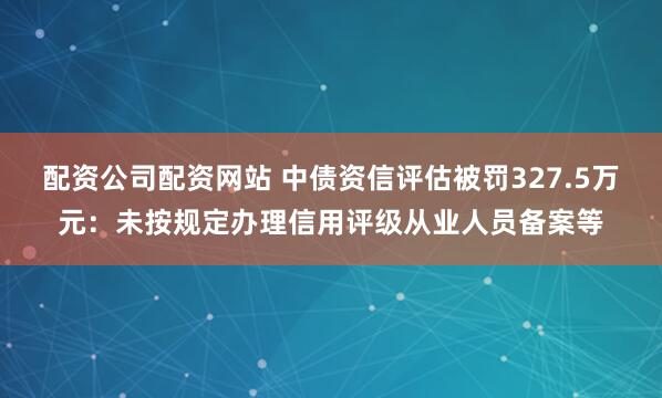 配资公司配资网站 中债资信评估被罚327.5万元：未按规定办理信用评级从业人员备案等