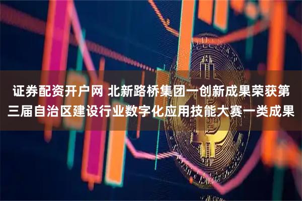 证券配资开户网 北新路桥集团一创新成果荣获第三届自治区建设行业数字化应用技能大赛一类成果