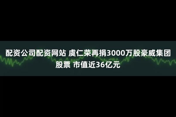 配资公司配资网站 虞仁荣再捐3000万股豪威集团股票 市值近36亿元