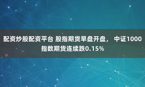 配资炒股配资平台 股指期货早盘开盘， 中证1000指数期货连续跌0.15%