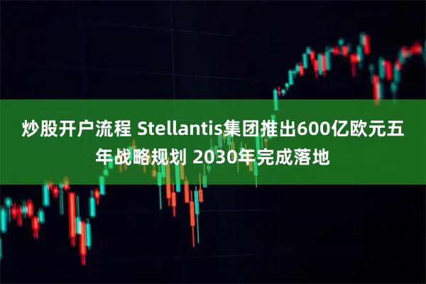 炒股开户流程 Stellantis集团推出600亿欧元五年战略规划 2030年完成落地